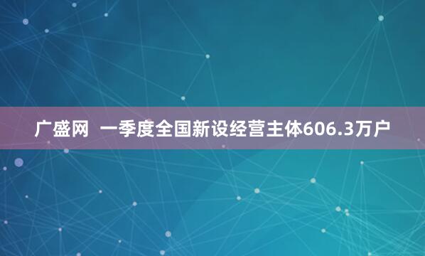 广盛网  一季度全国新设经营主体606.3万户