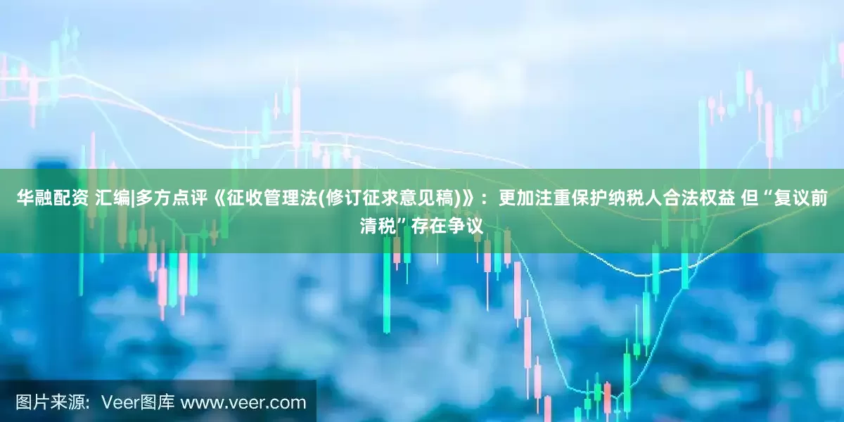 华融配资 汇编|多方点评《征收管理法(修订征求意见稿)》：更加注重保护纳税人合法权益 但“复议前清税”存在争议