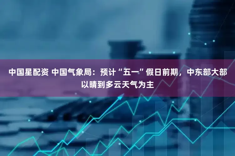 中国星配资 中国气象局：预计“五一”假日前期，中东部大部以晴到多云天气为主
