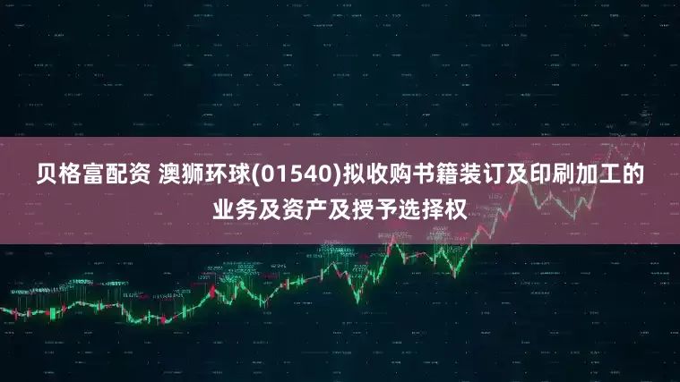贝格富配资 澳狮环球(01540)拟收购书籍装订及印刷加工的业务及资产及授予选择权