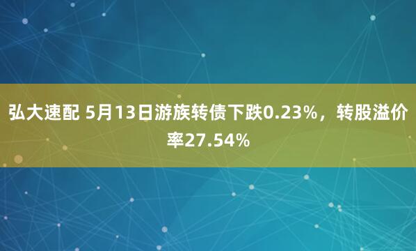 弘大速配 5月13日游族转债下跌0.23%，转股溢价率27.54%