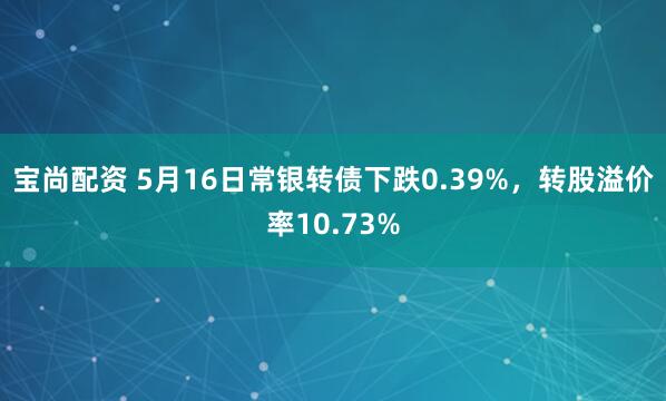 宝尚配资 5月16日常银转债下跌0.39%，转股溢价率10.73%