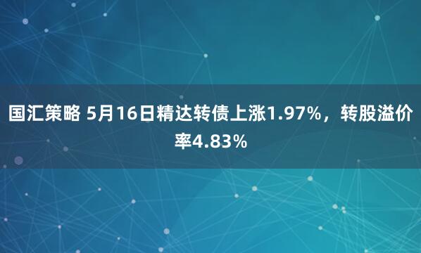 国汇策略 5月16日精达转债上涨1.97%，转股溢价率4.83%