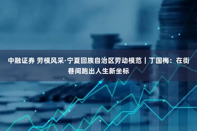 中融证券 劳模风采·宁夏回族自治区劳动模范｜丁国梅：在街巷间跑出人生新坐标
