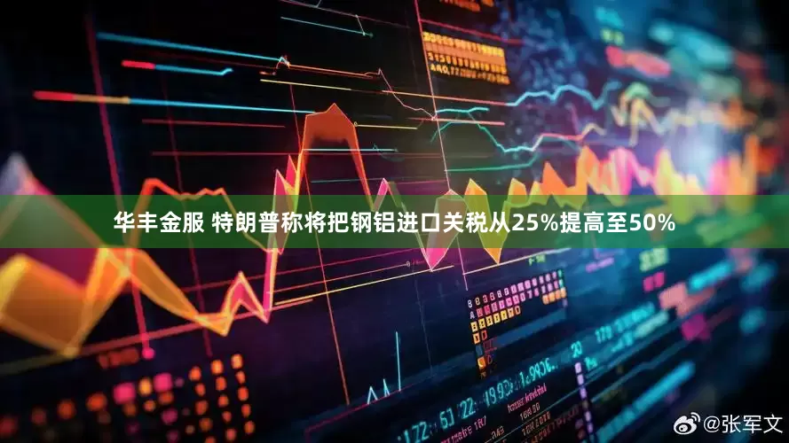 华丰金服 特朗普称将把钢铝进口关税从25%提高至50%