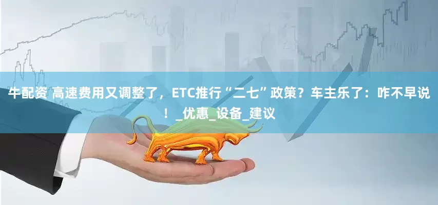 牛配资 高速费用又调整了，ETC推行“二七”政策？车主乐了：咋不早说！_优惠_设备_建议