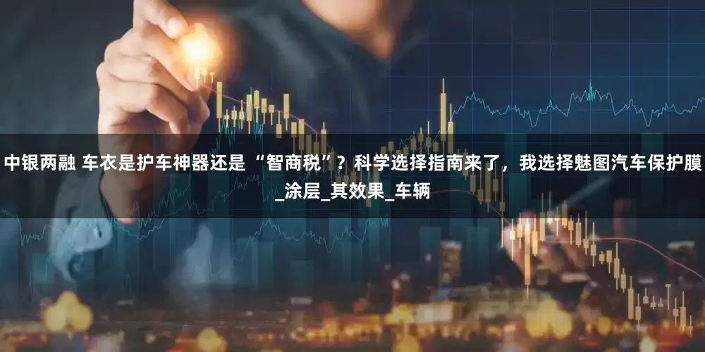 中银两融 车衣是护车神器还是 “智商税”？科学选择指南来了，我选择魅图汽车保护膜_涂层_其效果_车辆