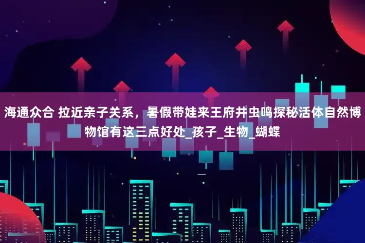 海通众合 拉近亲子关系，暑假带娃来王府井虫鸣探秘活体自然博物馆有这三点好处_孩子_生物_蝴蝶