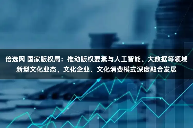 倍选网 国家版权局：推动版权要素与人工智能、大数据等领域新型文化业态、文化企业、文化消费模式深度融合发展