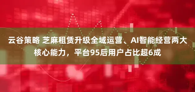 云谷策略 芝麻租赁升级全域运营、AI智能经营两大核心能力，平台95后用户占比超6成