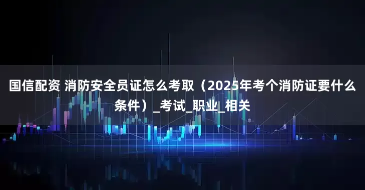 国信配资 消防安全员证怎么考取（2025年考个消防证要什么条件）_考试_职业_相关