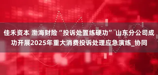 佳禾资本 渤海财险“投诉处置练硬功” 山东分公司成功开展2025年重大消费投诉处理应急演练_协同