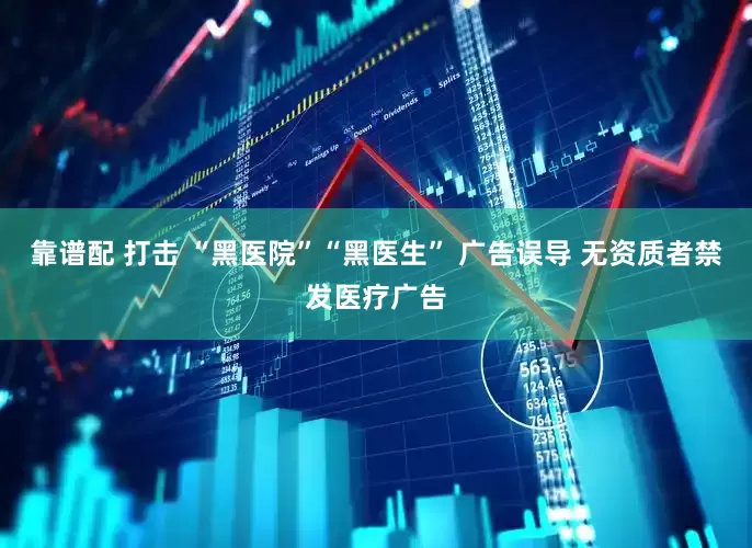靠谱配 打击 “黑医院”“黑医生” 广告误导 无资质者禁发医疗广告