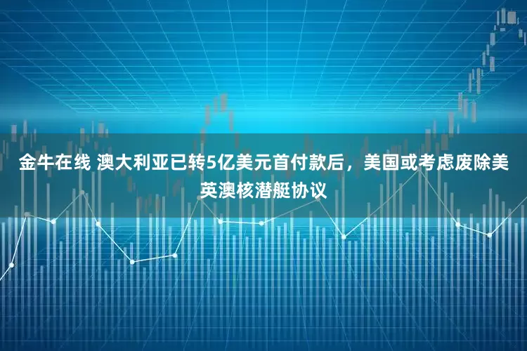 金牛在线 澳大利亚已转5亿美元首付款后,美国或考虑废除美英澳核潜艇协议