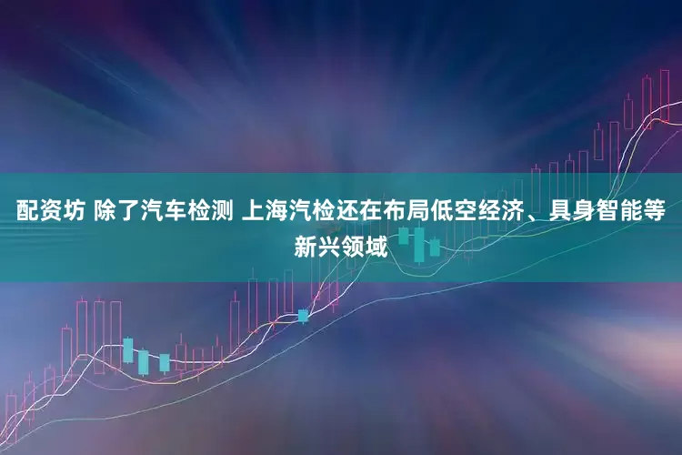 配资坊 除了汽车检测 上海汽检还在布局低空经济、具身智能等新兴领域