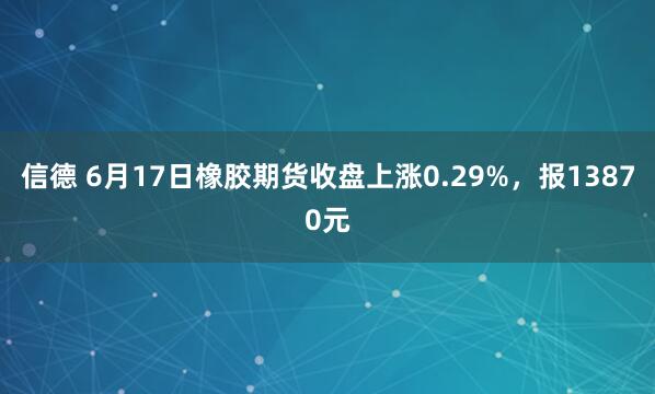 信德 6月17日橡胶期货收盘上涨0.29%，报13870元