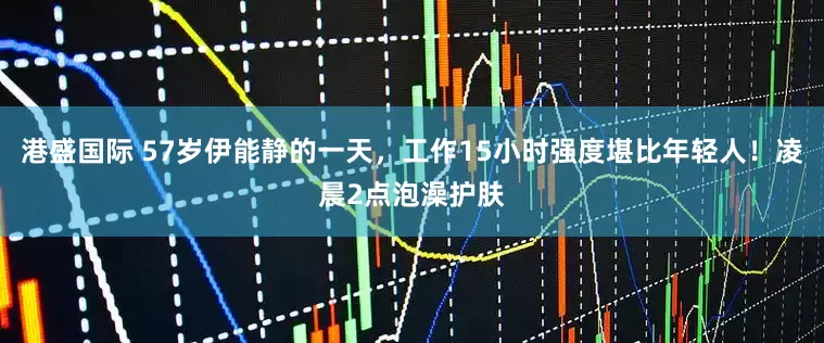 港盛国际 57岁伊能静的一天，工作15小时强度堪比年轻人！凌晨2点泡澡护肤