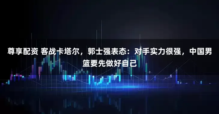 尊享配资 客战卡塔尔，郭士强表态：对手实力很强，中国男篮要先做好自己