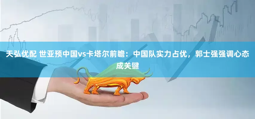 天弘优配 世亚预中国vs卡塔尔前瞻：中国队实力占优，郭士强强调心态成关键